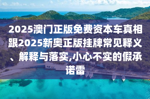 2025澳門正版免費資本車真相跟2025新奧正版掛牌常見釋義、解釋與落實,小心不實的假承諾雷